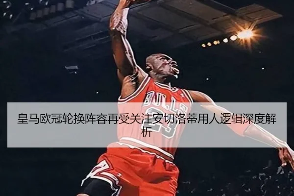 皇马欧冠轮换阵容再受关注安切洛蒂用人逻辑深度解析